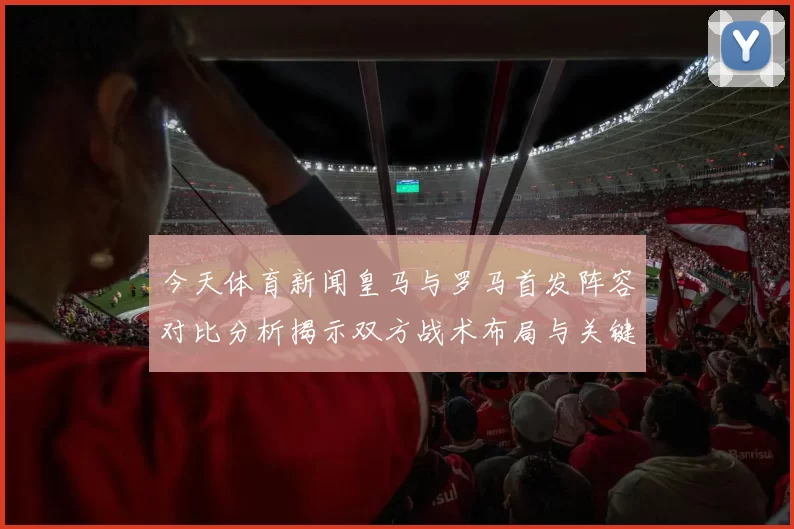 今天体育新闻皇马与罗马首发阵容对比分析揭示双方战术布局与关键球员表现