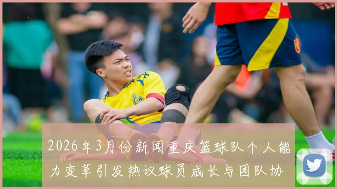 2026年3月份新闻重庆篮球队个人能力变革引发热议球员成长与团队协作的新机遇