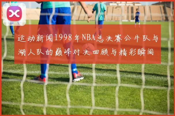 运动新闻1998年NBA总决赛公牛队与湖人队的巅峰对决回顾与精彩瞬间分析