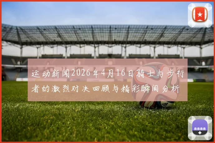 运动新闻2026年4月16日骑士与步行者的激烈对决回顾与精彩瞬间分析